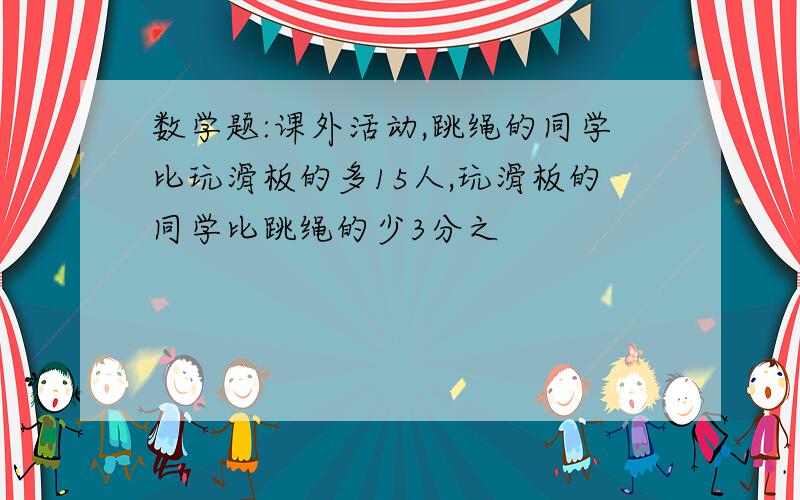 数学题:课外活动,跳绳的同学比玩滑板的多15人,玩滑板的同学比跳绳的少3分之