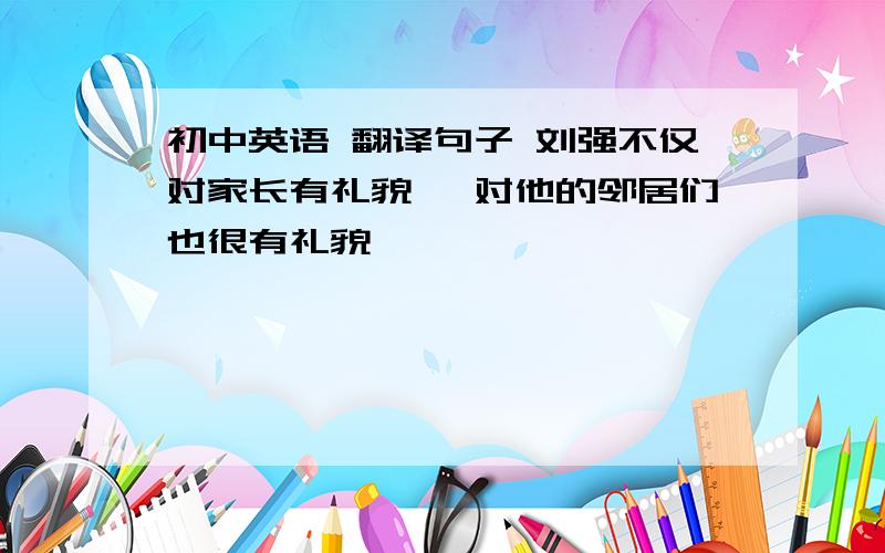 初中英语 翻译句子 刘强不仅对家长有礼貌, 对他的邻居们也很有礼貌