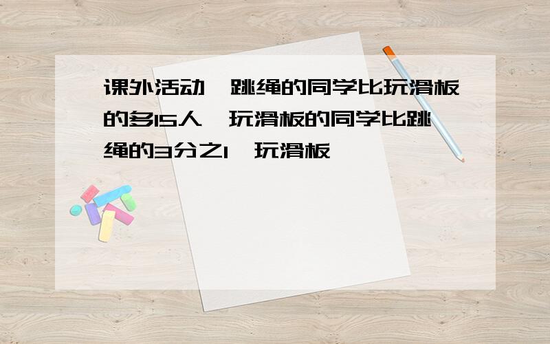 课外活动,跳绳的同学比玩滑板的多15人,玩滑板的同学比跳绳的3分之1,玩滑板