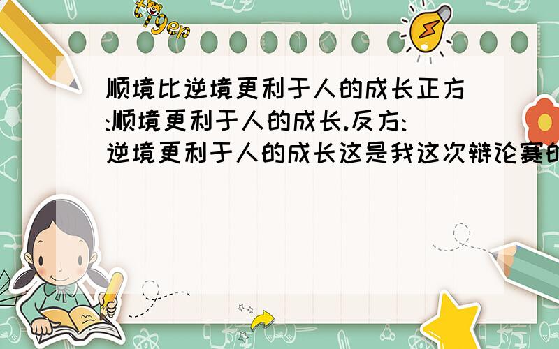 顺境比逆境更利于人的成长正方:顺境更利于人的成长.反方:逆境更利于人的成长这是我这次辩论赛的辩题``我方是正方..`请大家帮帮手.我要的是论据 大家能说清楚一点吗/``最好能说一些非常