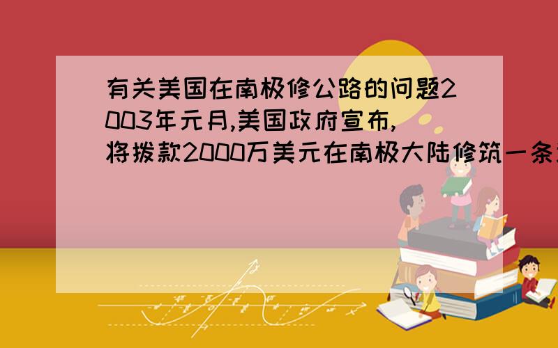 有关美国在南极修公路的问题2003年元月,美国政府宣布,将拨款2000万美元在南极大陆修筑一条连接麦克默多和南极点的公路,以便科学考察工作者和物资运输能快速安全的到达目的地.美国在南