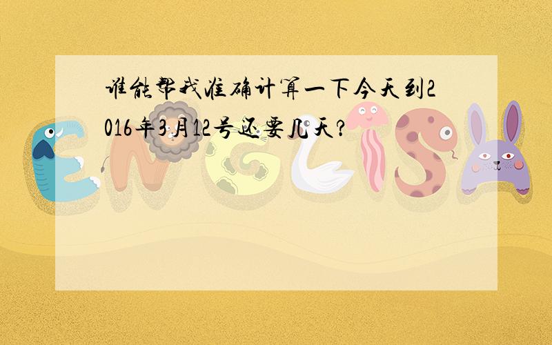 谁能帮我准确计算一下今天到2016年3月12号还要几天?