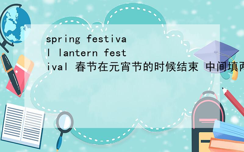 spring festival lantern festival 春节在元宵节的时候结束 中间填两个单词