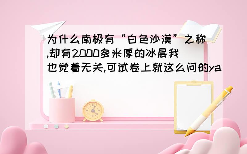 为什么南极有“白色沙漠”之称,却有2000多米厚的冰层我也觉着无关,可试卷上就这么问的ya