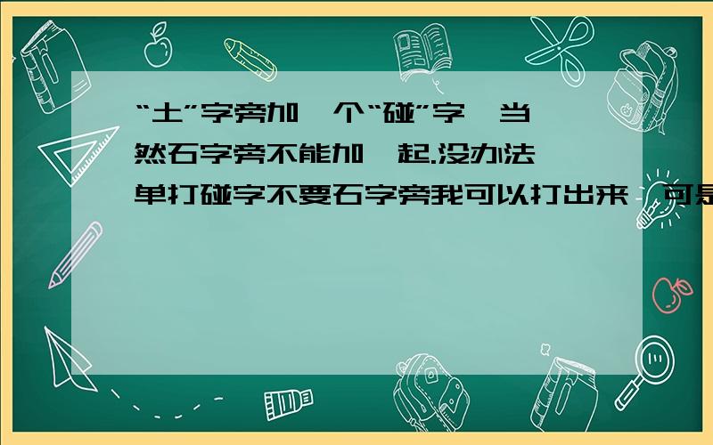 “土”字旁加一个“碰”字,当然石字旁不能加一起.没办法,单打碰字不要石字旁我可以打出来,可是显示却是“并”字.所以只能这样形容了!请见立凉