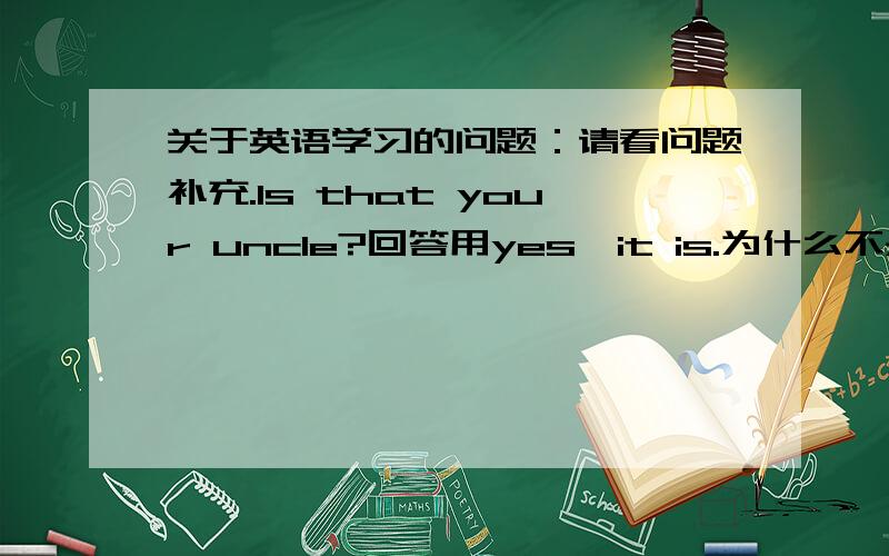 关于英语学习的问题：请看问题补充.Is that your uncle?回答用yes,it is.为什么不是yes,he is.1 .Is that your uncle?回答用yes,it is..Is this your uncle?回答用yes,it is..人教版课本上面2个都是用yes ,it is.而不是yes