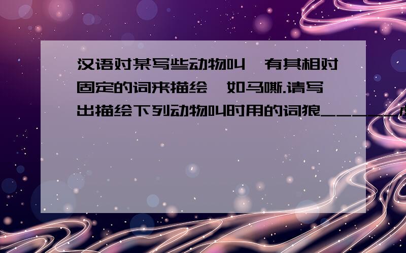 汉语对某写些动物叫,有其相对固定的词来描绘,如马嘶.请写出描绘下列动物叫时用的词狼_____虎_____猿_____狮_____鸟_____