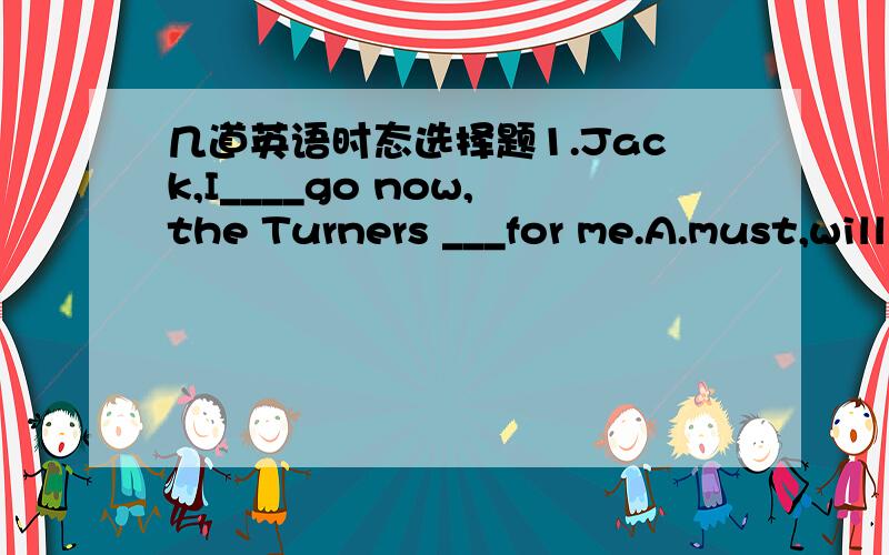 几道英语时态选择题1.Jack,I____go now,the Turners ___for me.A.must,will wait B.must,will be waitingC.have to,must wait D.have to,should be waiting这题答案是C.为什么不选D?2.John visited his uncle before he ____ for Beijing.A.would le