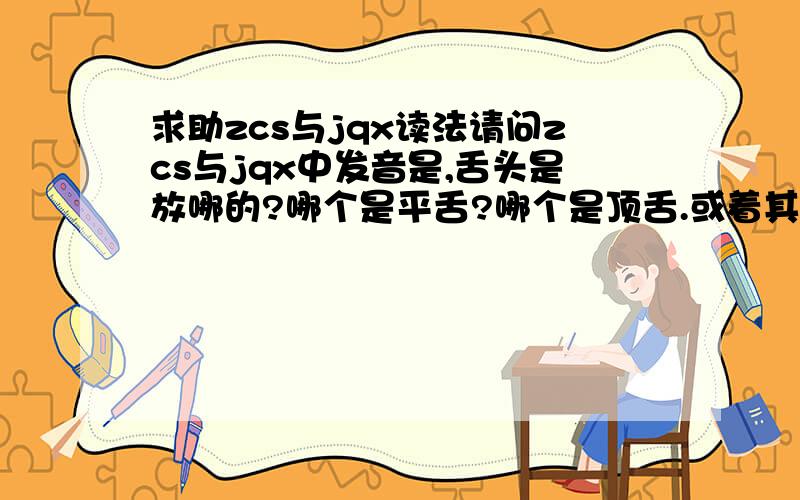 求助zcs与jqx读法请问zcs与jqx中发音是,舌头是放哪的?哪个是平舌?哪个是顶舌.或着其他什么的,到底有什么区别?还有嘴巴呢?