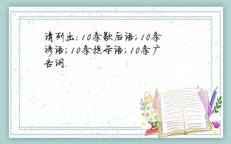 请列出:10条歇后语;10条谚语;10条提示语;10条广告词.