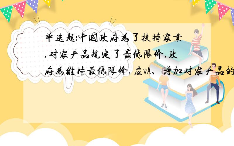 单选题：中国政府为了扶持农业,对农产品规定了最低限价,政府为维持最低限价,应vA、增加对农产品的税收 B、实行农产品配给制C、收购过剩的农产品 D、对农产品实行补贴