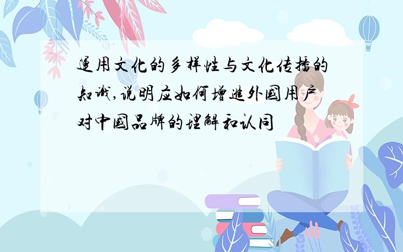 运用文化的多样性与文化传播的知识,说明应如何增进外国用户对中国品牌的理解和认同