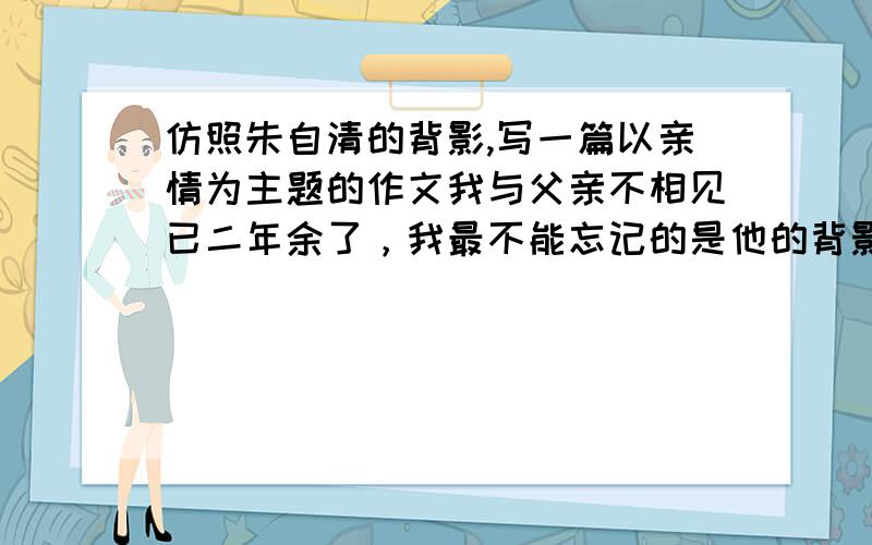 仿照朱自清的背影,写一篇以亲情为主题的作文我与父亲不相见已二年余了，我最不能忘记的是他的背影 　　那年冬天，祖母死了，父亲的差使也交卸了，正是祸不单行的日子。我从北京到