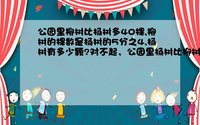 公园里柳树比杨树多40棵,柳树的棵数是杨树的5分之4,杨树有多少颗?对不起，公园里杨树比柳树多40棵，柳树的棵数是杨树的5分之4，杨树有多少颗？