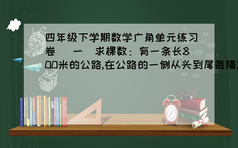 四年级下学期数学广角单元练习卷 （一）求棵数：有一条长800米的公路,在公路的一侧从头到尾每隔20米栽一棵