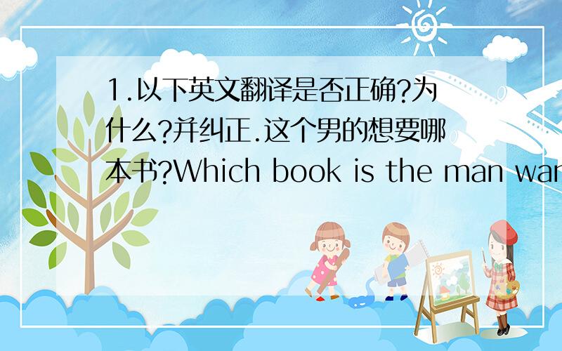 1.以下英文翻译是否正确?为什么?并纠正.这个男的想要哪本书?Which book is the man want?我想要带黄色把手的那个小的.i want to the small one with yellow handle. 他正在写作业在他的书桌上.he do working on his