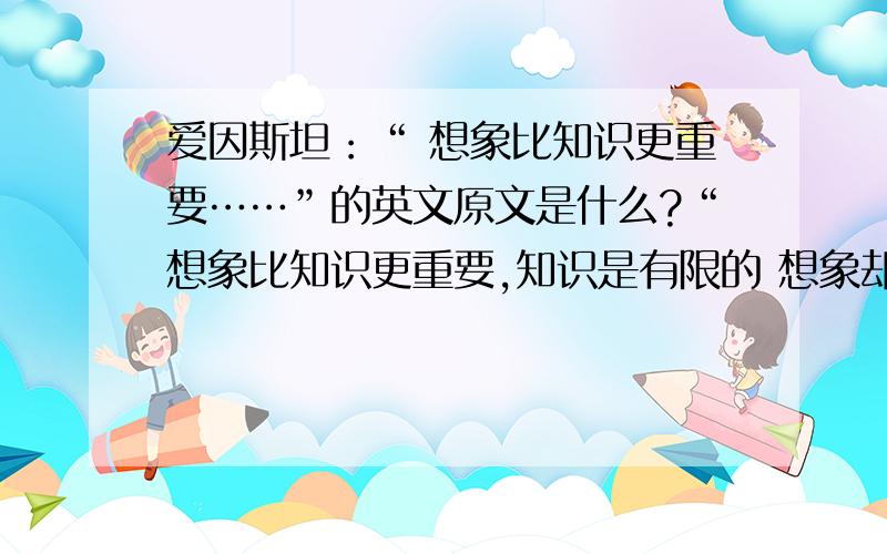 爱因斯坦：“ 想象比知识更重要……”的英文原文是什么?“想象比知识更重要,知识是有限的 想象却可以包围整个世界!”貌似这句,它的英文是什么?