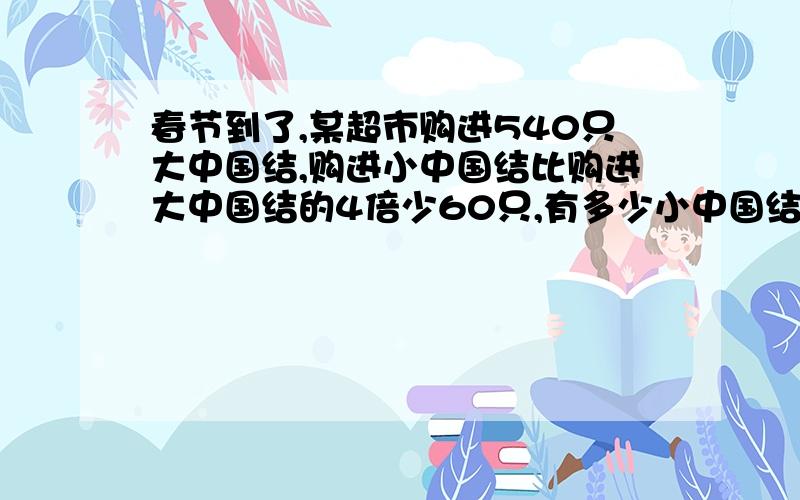 春节到了,某超市购进540只大中国结,购进小中国结比购进大中国结的4倍少60只,有多少小中国结