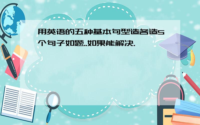 用英语的五种基本句型造各造5个句子如题..如果能解决.