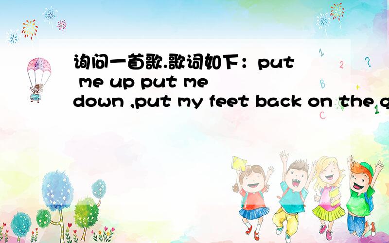 询问一首歌.歌词如下：put me up put me down ,put my feet back on the ground,原名叫什么详细歌词put me up put me down ,put my feet back on the ground,pull me up pull me down and make me hap