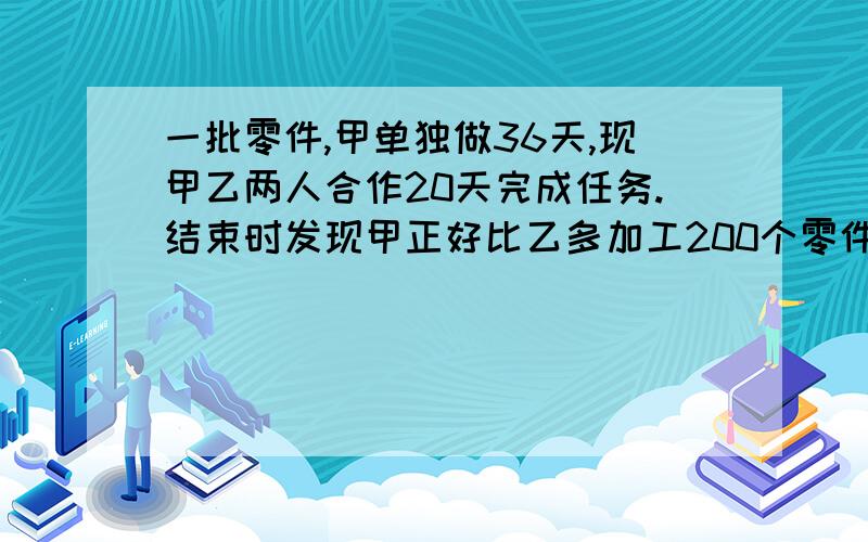 一批零件,甲单独做36天,现甲乙两人合作20天完成任务.结束时发现甲正好比乙多加工200个零件,求这批零件个