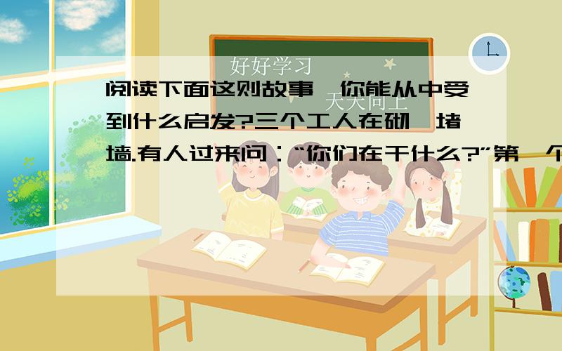 阅读下面这则故事,你能从中受到什么启发?三个工人在砌一堵墙.有人过来问：“你们在干什么?”第一个工人没好气地说：“没看见吗?砌墙!”第二个工人抬头笑了笑说：“我们在盖一幢高楼.