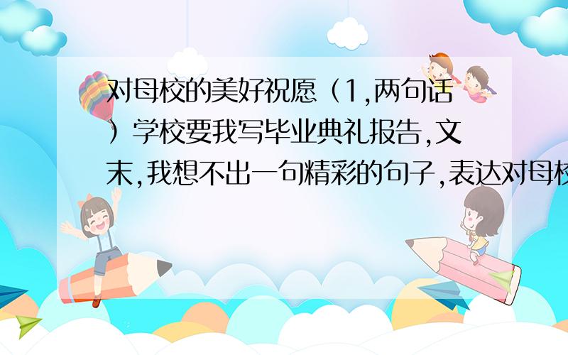 对母校的美好祝愿（1,两句话）学校要我写毕业典礼报告,文末,我想不出一句精彩的句子,表达对母校的明天的美好祝愿,优美些,快,再加20悬赏分