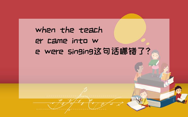 when the teacher came into we were singing这句话哪错了?