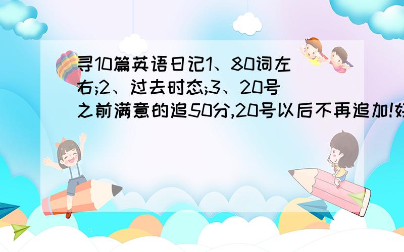 寻10篇英语日记1、80词左右;2、过去时态;3、20号之前满意的追50分,20号以后不再追加!好点,多点!不要给我说网站.要找的话我自己会找!