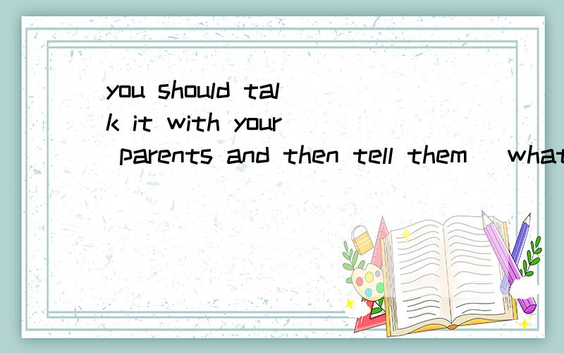 you should talk it with your parents and then tell them (what) you concerns括号中what 加上是否对 请英语老师或英语好的同学回答