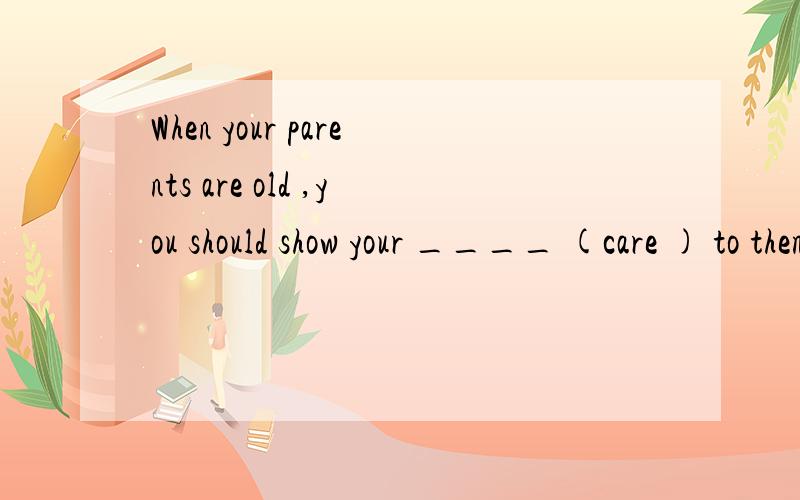 When your parents are old ,you should show your ____ (care ) to them