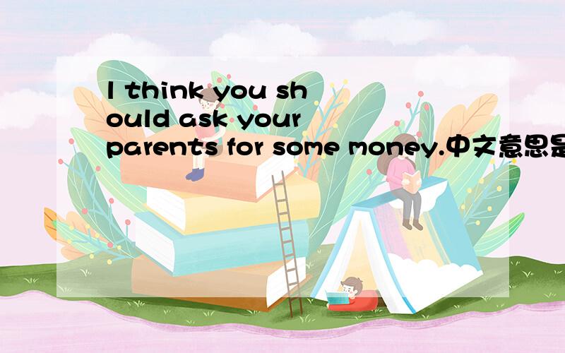 l think you should ask your parents for some money.中文意思是什麽?