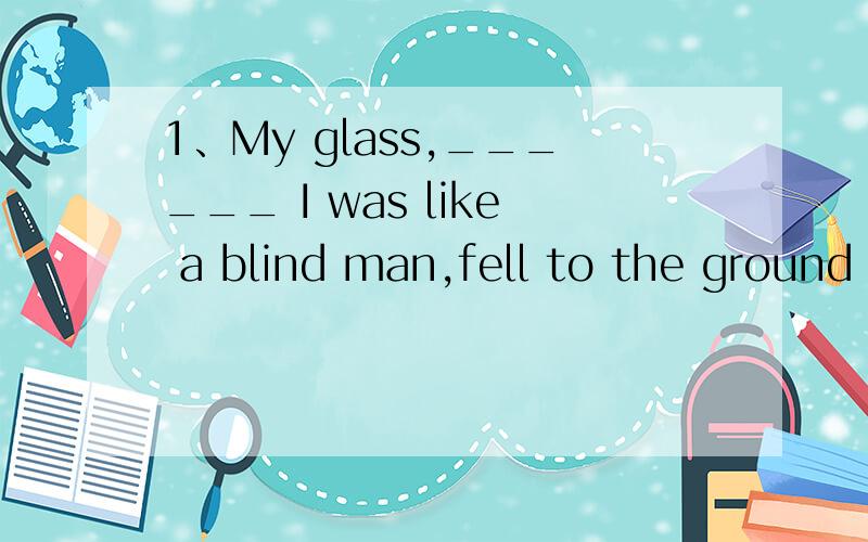 1、My glass,______ I was like a blind man,fell to the ground and broke.A.which B.with which..1、My glass,______ I was like a blind man,fell to the ground and broke.A.which B.with which C.without D.without which选什么