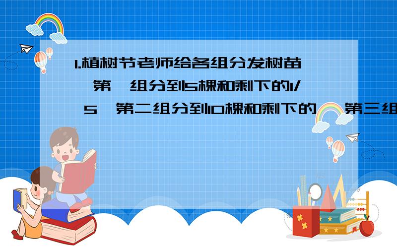 1.植树节老师给各组分发树苗,第一组分到5棵和剩下的1/ 5,第二组分到10棵和剩下的 ,第三组分到15棵和剩1.植树节老师给各组分发树苗,第一组分到5棵和剩下的1/5 ,第二组分到10棵和剩下的1/5 ,第