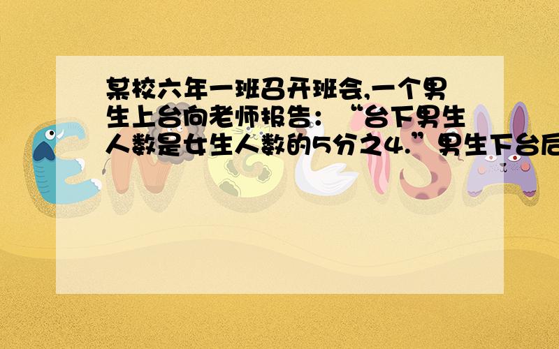 某校六年一班召开班会,一个男生上台向老师报告：“台下男生人数是女生人数的5分之4.”男生下台后,一个女生上台说∶“台下男生人数只有女生人数的8分之7.”那么,六年一班到底有多少学