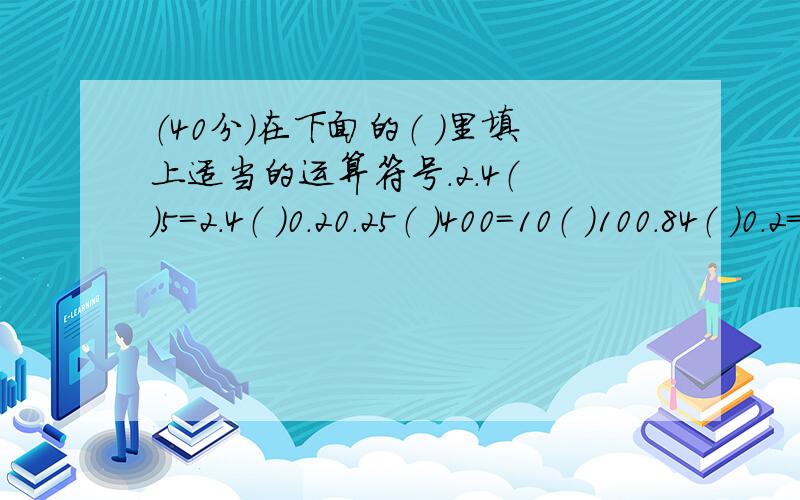 （40分）在下面的（ ）里填上适当的运算符号.2.4（ ）5=2.4（ ）0.20.25（ ）400=10（ ）100.84（ ）0.2=4（ ）0.20.05（ ）0.05=0.05（ ）2