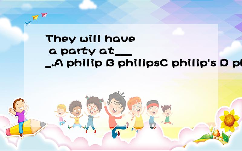 They will have a party at____.A philip B philipsC philip's D philips's请问选哪个 理由说下请说理由?