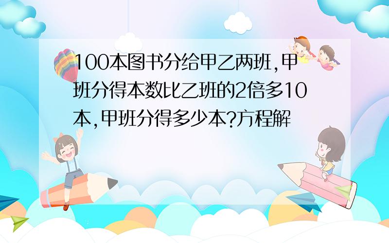 100本图书分给甲乙两班,甲班分得本数比乙班的2倍多10本,甲班分得多少本?方程解