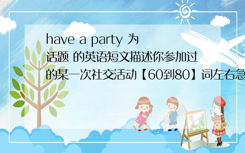 have a party 为话题 的英语短文描述你参加过的某一次社交活动【60到80】词左右急急急急