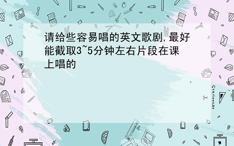 请给些容易唱的英文歌剧,最好能截取3~5分钟左右片段在课上唱的