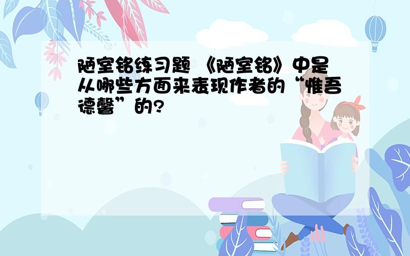 陋室铭练习题 《陋室铭》中是从哪些方面来表现作者的“惟吾德馨”的?