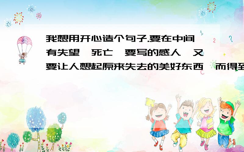 我想用开心造个句子.要在中间有失望,死亡,要写的感人,又要让人想起原来失去的美好东西,而得到教训,从而更加拥有奋勇向前的精神.意思要与我们这个时代一样,