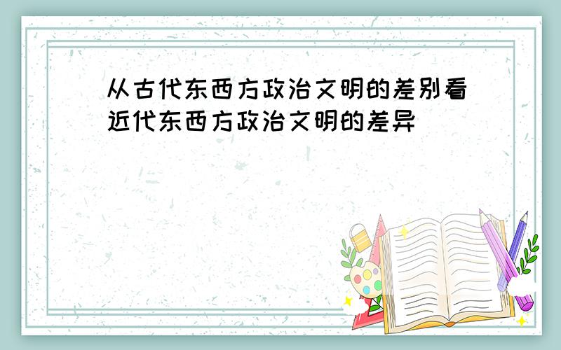 从古代东西方政治文明的差别看近代东西方政治文明的差异