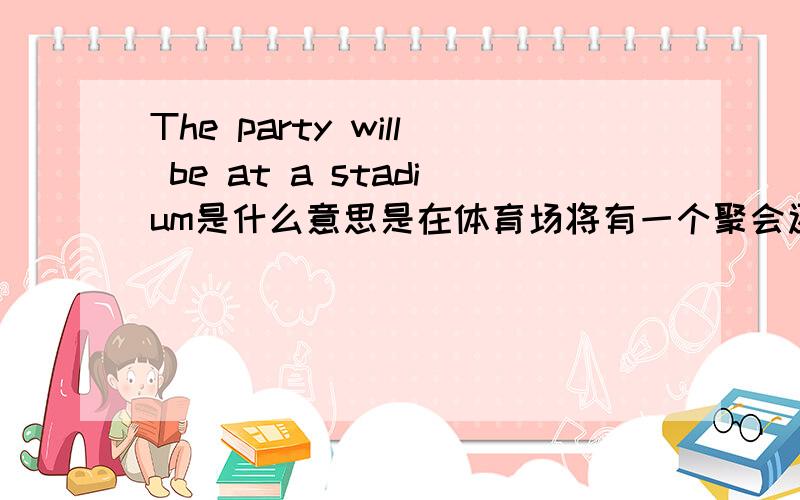 The party will be at a stadium是什么意思是在体育场将有一个聚会还是体育场开了一个晚会