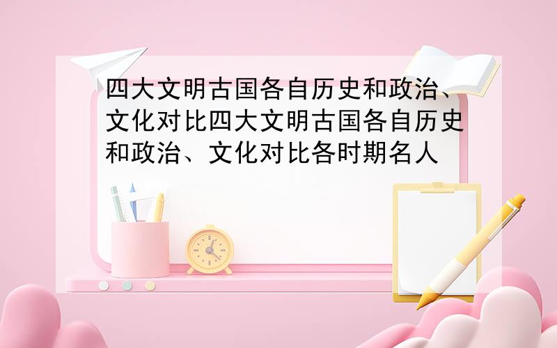 四大文明古国各自历史和政治、文化对比四大文明古国各自历史和政治、文化对比各时期名人