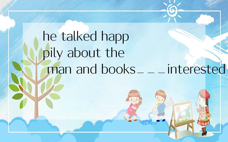 he talked happpily about the man and books___interested him greatly in the university.a.which b.that c.who d.when选哪一项呢?为什么?
