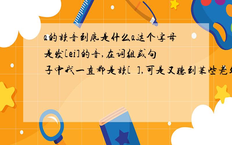 a的读音到底是什么a这个字母是发[ei]的音,在词组或句子中我一直都是读[ə],可是又听到某些老外是读[ei],到底应该发哪个音啊?比如说一个男孩 a boy 如果读成[ei] [bɔi]感觉怪怪的