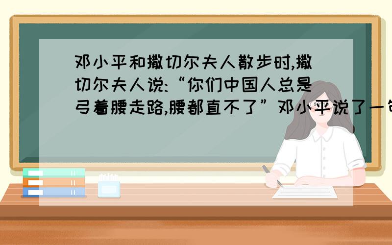 邓小平和撒切尔夫人散步时,撒切尔夫人说:“你们中国人总是弓着腰走路,腰都直不了”邓小平说了一句什么话?