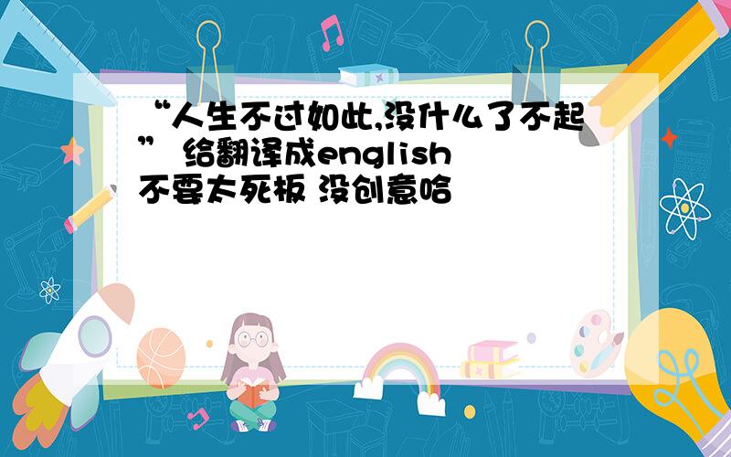 “人生不过如此,没什么了不起” 给翻译成english 不要太死板 没创意哈