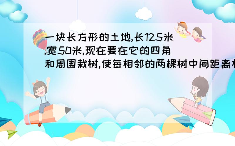 一块长方形的土地,长125米,宽50米,现在要在它的四角和周围栽树,使每相邻的两棵树中间距离相等至少要栽树多少棵?要答得准确,要解释清楚,一步都不能漏.